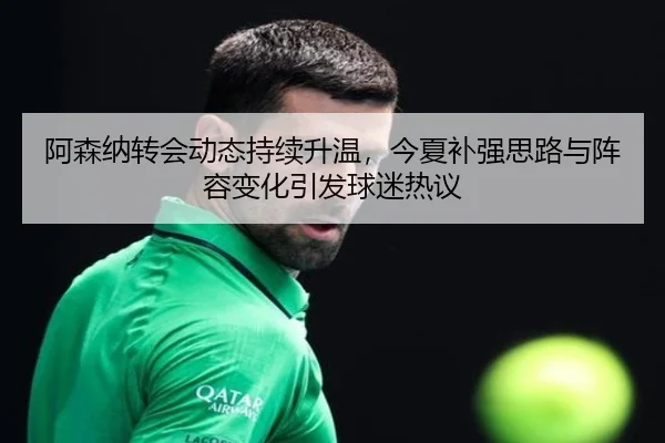 阿森纳转会动态持续升温，今夏补强思路与阵容变化引发球迷热议